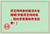 灵芝炖鸡骨的做法大全视频(学做灵芝炖鸡骨，轻松享受美味养生佳肴！)