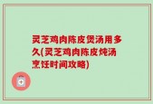 灵芝鸡肉陈皮煲汤用多久(灵芝鸡肉陈皮炖汤烹饪时间攻略)