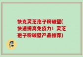 快克灵芝孢子粉破壁(快速提高免疫力！灵芝孢子粉破壁产品推荐)