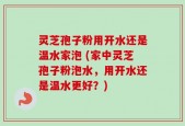 灵芝孢子粉用开水还是温水家泡 (家中灵芝孢子粉泡水，用开水还是温水更好？)