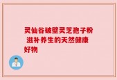 灵仙谷破壁灵芝孢子粉 滋补养生的天然健康好物