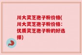 川大灵芝孢子粉价格(川大灵芝孢子粉价格：优质灵芝孢子粉的好选择)