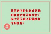 灵芝孢子粉与化疗药物的联合治疗效果分析？探讨灵芝孢子粉辅助化疗的优势？