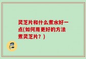 灵芝片和什么煮水好一点(如何用更好的方法煮灵芝片？)