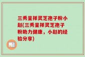 三秀呈祥灵芝孢子粉小赵(三秀呈祥灵芝孢子粉助力健康，小赵的经验分享)