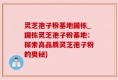 灵芝孢子粉基地国栋_国栋灵芝孢子粉基地：探索高品质灵芝孢子粉的奥秘)