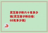 灵芝孢子粉六十克多少钱(灵芝孢子粉价格：60克多少钱)