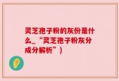 灵芝孢子粉的灰份是什么_“灵芝孢子粉灰分成分解析”)