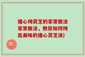 猪心炖灵芝的家常做法家常做法，教你如何炖出美味的猪心灵芝汤)
