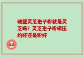 破壁灵芝孢子粉就是灵芝吗？灵芝孢子粉碾压的好还是粉好