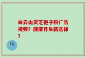白云山灵芝孢子粉广告视频？健康养生新选择？