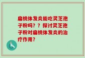 扁桃体发炎能吃灵芝孢子粉吗？？探讨灵芝孢子粉对扁桃体发炎的治疗作用？
