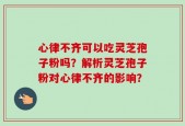 心律不齐可以吃灵芝孢子粉吗？解析灵芝孢子粉对心律不齐的影响？