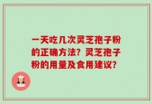 一天吃几次灵芝孢子粉的正确方法？灵芝孢子粉的用量及食用建议？