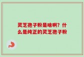 灵芝孢子粉是啥啊？什么是纯正的灵芝孢子粉