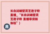 长白润破壁灵芝孢子粉直播_“长白润破壁灵芝孢子粉 直播带货新体验”)