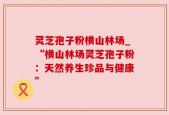 灵芝孢子粉横山林场_“横山林场灵芝孢子粉：天然养生珍品与健康”