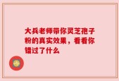 大兵老师带你灵芝孢子粉的真实效果，看看你错过了什么