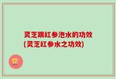 灵芝跟红参泡水的功效(灵芝红参水之功效)