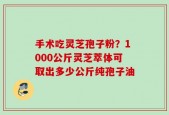 手术吃灵芝孢子粉？1000公斤灵芝萃体可取出多少公斤纯孢子油