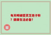 每天喝破壁灵芝孢子粉？健康生活必备？