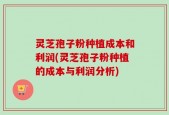 灵芝孢子粉种植成本和利润(灵芝孢子粉种植的成本与利润分析)