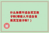 什么体质不适合灵芝孢子粉(哪些人不适合食用灵芝孢子粉？)