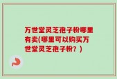 万世堂灵芝孢子粉哪里有卖(哪里可以购买万世堂灵芝孢子粉？)