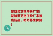 楚雄灵芝孢子粉厂家(楚雄灵芝孢子粉厂家推出新品，助力养生保健)