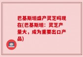 巴基斯坦盛产灵芝吗现在(巴基斯坦：灵芝产量大，成为重要出口产品)
