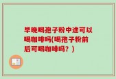 早晚喝孢子粉中途可以喝咖啡吗(喝孢子粉前后可喝咖啡吗？)