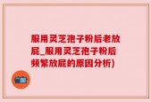 服用灵芝孢子粉后老放屁_服用灵芝孢子粉后频繁放屁的原因分析)