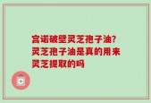 宫诺破壁灵芝孢子油？灵芝孢子油是真的用来灵芝提取的吗