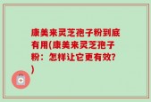 康美来灵芝孢子粉到底有用(康美来灵芝孢子粉：怎样让它更有效？)