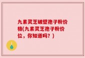 九素灵芝破壁孢子粉价格(九素灵芝孢子粉价位，你知道吗？)