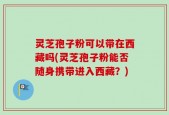 灵芝孢子粉可以带在西藏吗(灵芝孢子粉能否随身携带进入西藏？)