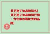灵芝孢子油品牌排名(灵芝孢子油品牌排行榜：为您推荐最优秀的品牌)