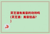灵芝酒有美容的功效吗(灵芝酒：美容佳品？)