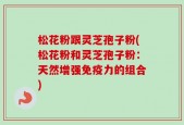松花粉跟灵芝孢子粉(松花粉和灵芝孢子粉：天然增强免疫力的组合)