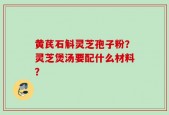 黄芪石斛灵芝孢子粉？灵芝煲汤要配什么材料？