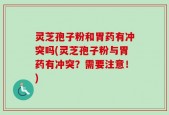 灵芝孢子粉和胃药有冲突吗(灵芝孢子粉与胃药有冲突？需要注意！)