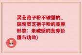 灵芝孢子粉不破壁的_探索灵芝孢子粉的完整形态：未破壁的营养价值与功效)