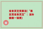 龙骨灵芝煲黑豆(“黑豆煲龙骨灵芝”：滋补健康一锅煮)