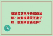 福建灵芝孢子粉招商加盟？加盟福建灵芝孢子粉，创业致富新选择？