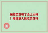 破壁灵芝喝了会上火吗？癌症病人能吃灵芝吗