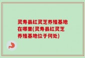 灵寿县红灵芝养殖基地在哪里(灵寿县红灵芝养殖基地位于何处)