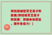 禄铭禧破壁灵芝孢子粉胶囊(禄铭禧灵芝孢子粉胶囊：突破身体壁垒，提升免疫力！)