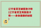 辽宁省灵芝破壁孢子粉(辽宁省灵芝壳裂孢子粉——身体健康的秘密)