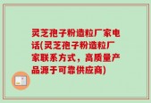 灵芝孢子粉造粒厂家电话(灵芝孢子粉造粒厂家联系方式，高质量产品源于可靠供应商)