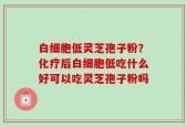 白细胞低灵芝孢子粉？化疗后白细胞低吃什么好可以吃灵芝孢子粉吗